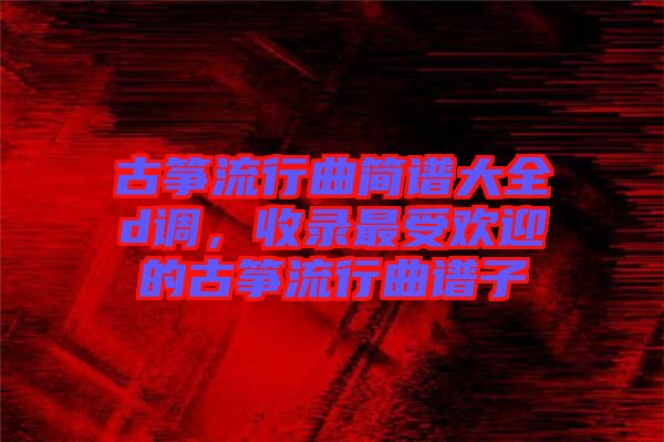 古箏流行曲簡譜大全d調(diào)，收錄最受歡迎的古箏流行曲譜子