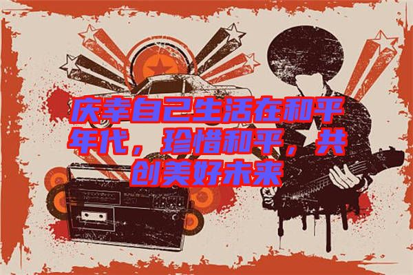 慶幸自己生活在和平年代，珍惜和平，共創(chuàng)美好未來