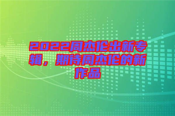 2022周杰倫出新專輯，期待周杰倫的新作品