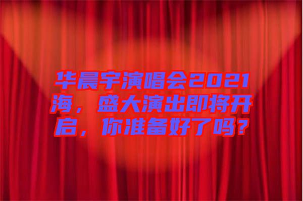 華晨宇演唱會2021海，盛大演出即將開啟，你準(zhǔn)備好了嗎？