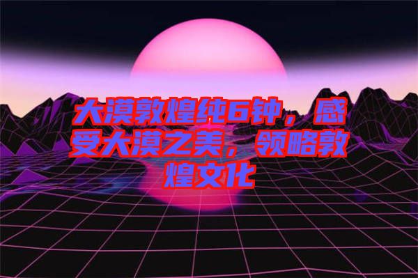 大漠敦煌純6鐘，感受大漠之美，領(lǐng)略敦煌文化