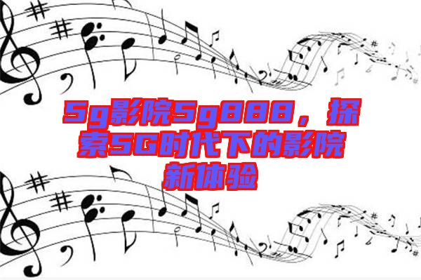 5g影院5g888，探索5G時(shí)代下的影院新體驗(yàn)