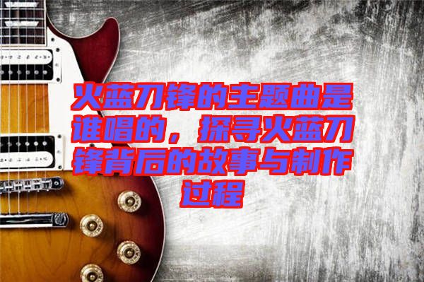 火藍(lán)刀鋒的主題曲是誰唱的，探尋火藍(lán)刀鋒背后的故事與制作過程