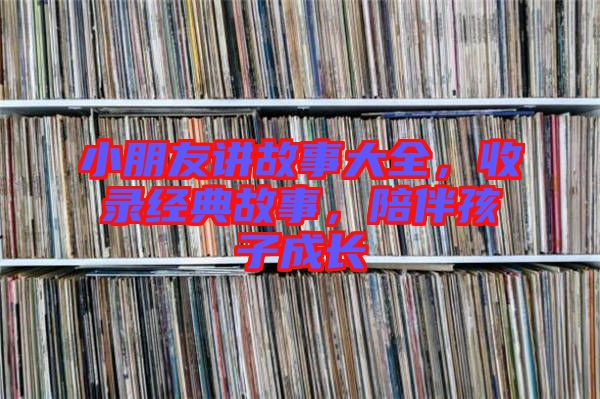 小朋友講故事大全，收錄經(jīng)典故事，陪伴孩子成長(zhǎng)