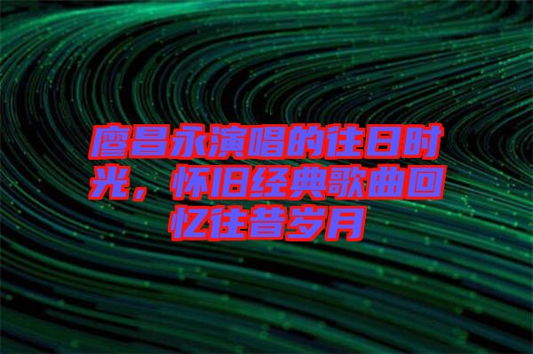 廖昌永演唱的往日時光，懷舊經(jīng)典歌曲回憶往昔歲月