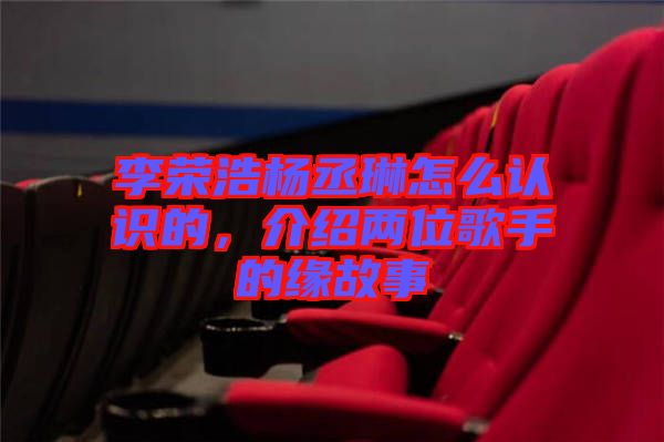 李榮浩楊丞琳怎么認識的，介紹兩位歌手的緣故事