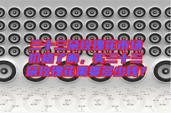 三十三朵玫瑰花市場價格了解，買三十三朵玫瑰花需要多少錢？