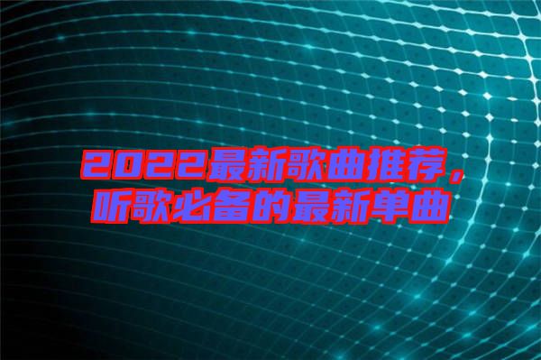 2022最新歌曲推薦，聽歌必備的最新單曲