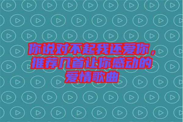 你說(shuō)對(duì)不起我還愛(ài)你，推薦幾首讓你感動(dòng)的愛(ài)情歌曲