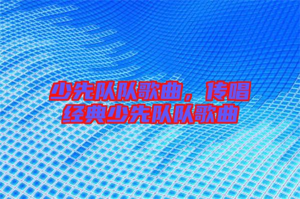 少先隊隊歌曲，傳唱經(jīng)典少先隊隊歌曲