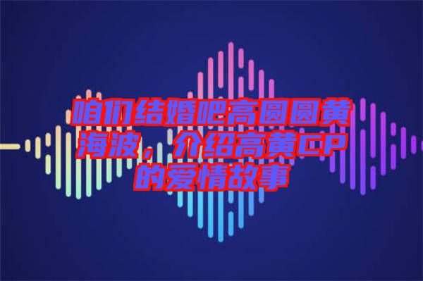 咱們結(jié)婚吧高圓圓黃海波，介紹高黃CP的愛情故事