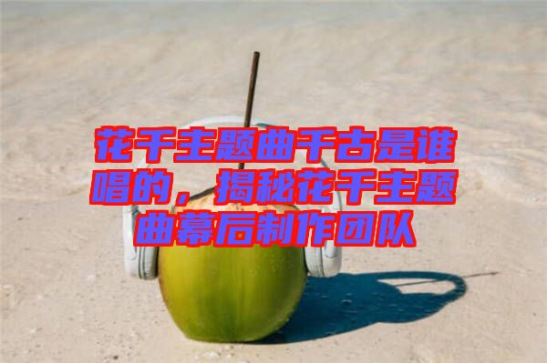 花千主題曲千古是誰唱的，揭秘花千主題曲幕后制作團(tuán)隊