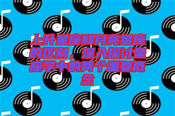 上升星座和月亮星座的區(qū)別，深入探討星座學中的兩個重要概念