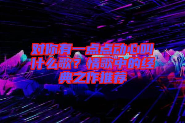 對你有一點點動心叫什么歌？情歌中的經(jīng)典之作推薦
