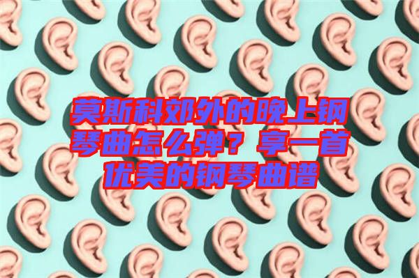 莫斯科郊外的晚上鋼琴曲怎么彈？享一首優(yōu)美的鋼琴曲譜