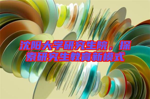 沈陽大學研究生院，探索研究生教育新模式