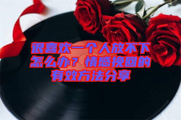 很喜歡一個人放不下怎么辦？情感挽回的有效方法分享