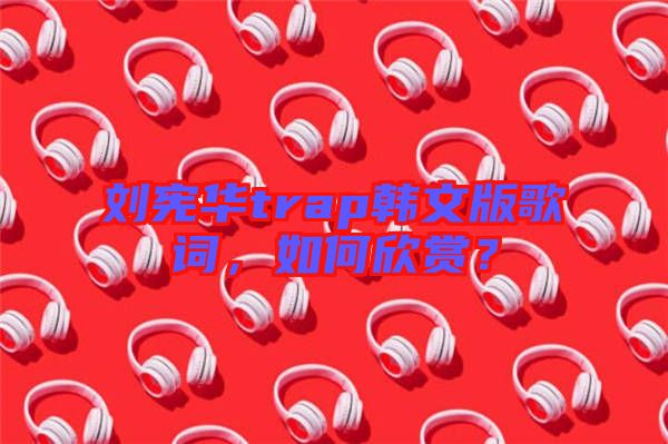 劉憲華trap韓文版歌詞，如何欣賞？