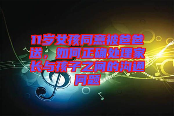 11歲女孩同意被爸爸送，如何正確處理家長(zhǎng)與孩子之間的溝通問(wèn)題