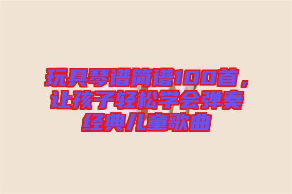玩具琴譜簡譜100首，讓孩子輕松學會彈奏經典兒童歌曲