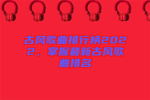 古風(fēng)歌曲排行榜2022，掌握最新古風(fēng)歌曲排名
