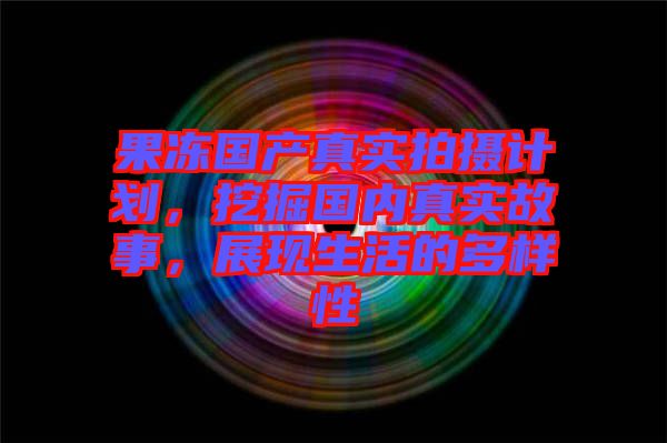 果凍國(guó)產(chǎn)真實(shí)拍攝計(jì)劃，挖掘國(guó)內(nèi)真實(shí)故事，展現(xiàn)生活的多樣性