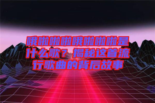 哦啦啦啦哦啦啦啦是什么歌？揭秘這首流行歌曲的背后故事