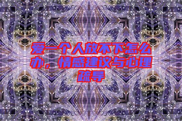 愛一個人放不下怎么辦，情感建議與心理疏導