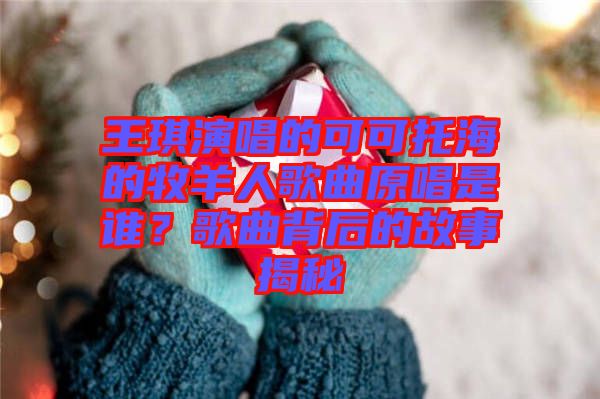 王琪演唱的可可托海的牧羊人歌曲原唱是誰？歌曲背后的故事揭秘