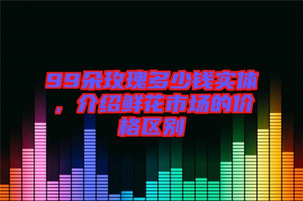 99朵玫瑰多少錢實(shí)體，介紹鮮花市場的價(jià)格區(qū)別