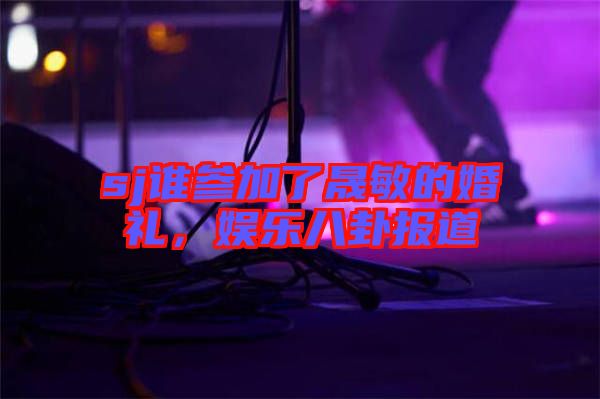 sj誰參加了晟敏的婚禮，娛樂八卦報道