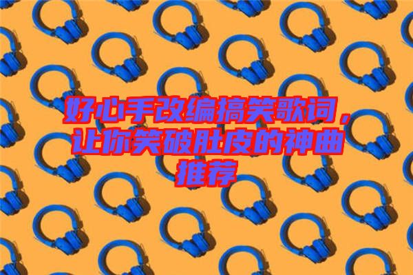 好心手改編搞笑歌詞，讓你笑破肚皮的神曲推薦