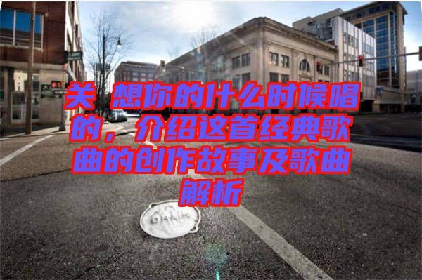 關(guān)喆想你的什么時候唱的，介紹這首經(jīng)典歌曲的創(chuàng)作故事及歌曲解析