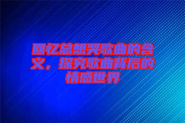 回憶總想哭歌曲的含義，探究歌曲背后的情感世界