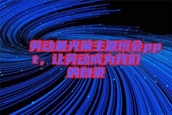 勞動最光榮主題班會ppt，讓勞動成為我們的自豪