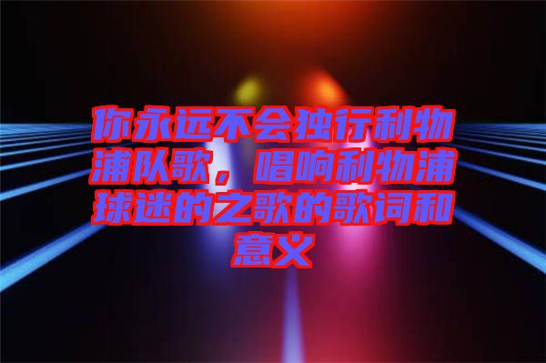 你永遠不會獨行利物浦隊歌，唱響利物浦球迷的之歌的歌詞和意義