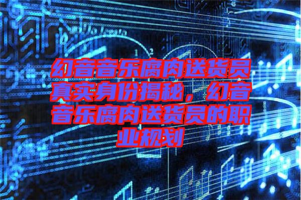 幻音音樂腐肉送貨員真實(shí)身份揭秘，幻音音樂腐肉送貨員的職業(yè)規(guī)劃