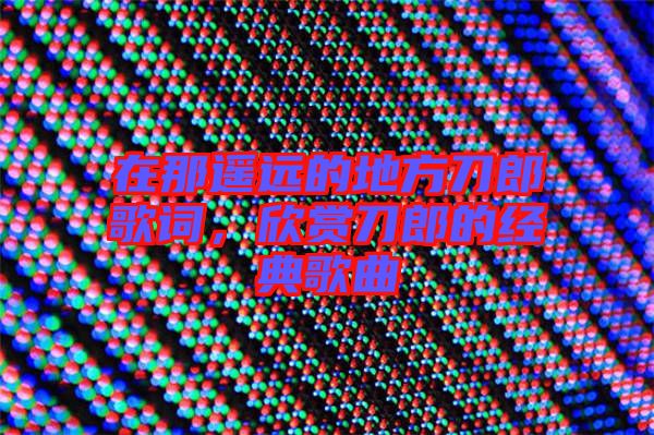 在那遙遠的地方刀郎歌詞，欣賞刀郎的經(jīng)典歌曲