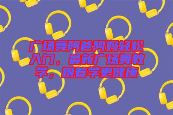 廣場舞阿爸阿媽輕松入門，最新廣場舞教學(xué)，跟著學(xué)更健康