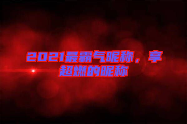 2021最霸氣昵稱，享超燃的昵稱