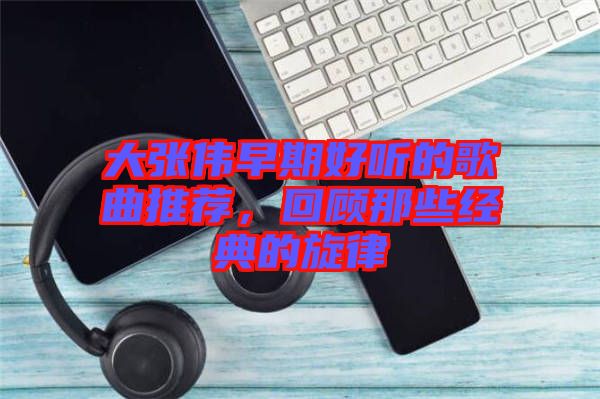 大張偉早期好聽的歌曲推薦，回顧那些經(jīng)典的旋律