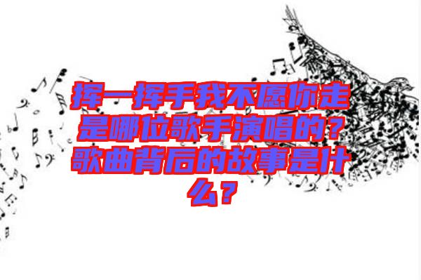 揮一揮手我不愿你走是哪位歌手演唱的？歌曲背后的故事是什么？