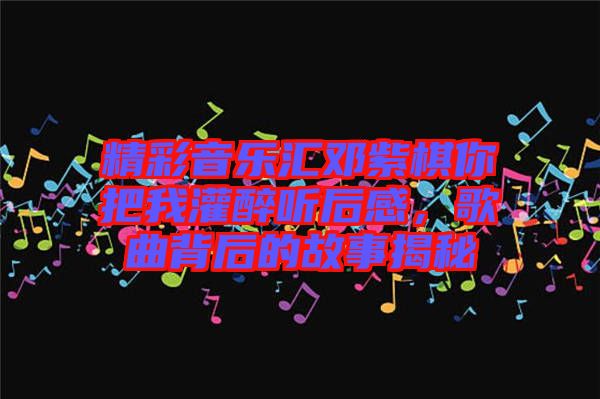 精彩音樂(lè)匯鄧紫棋你把我灌醉聽(tīng)后感，歌曲背后的故事揭秘