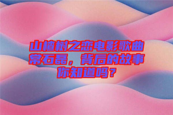 山楂樹之戀電影歌曲常石磊，背后的故事你知道嗎？