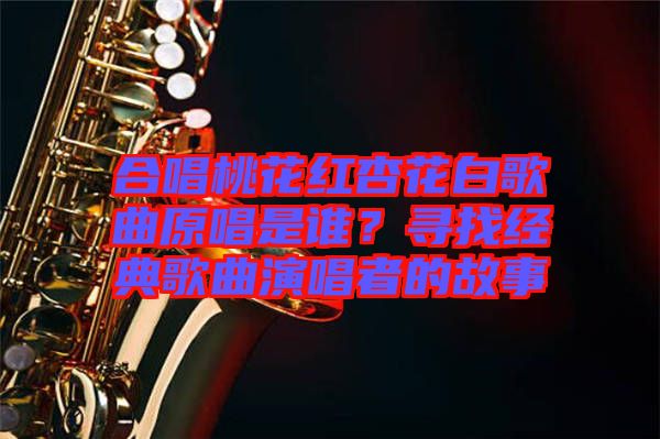合唱桃花紅杏花白歌曲原唱是誰(shuí)？尋找經(jīng)典歌曲演唱者的故事