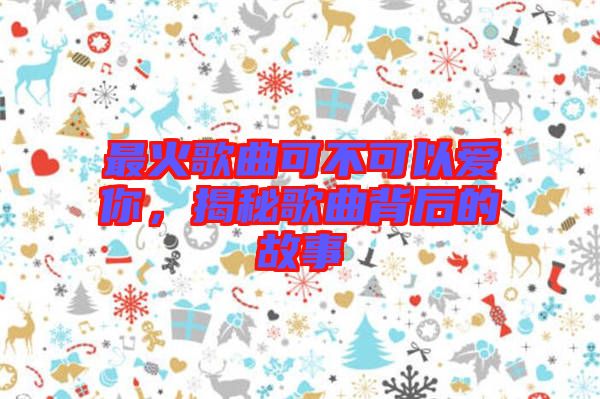 最火歌曲可不可以愛你，揭秘歌曲背后的故事