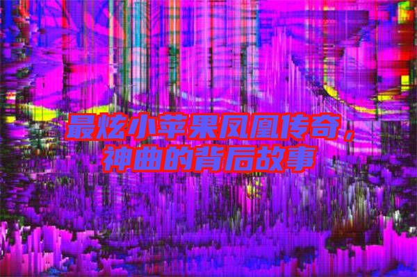 最炫小蘋果鳳凰傳奇，神曲的背后故事