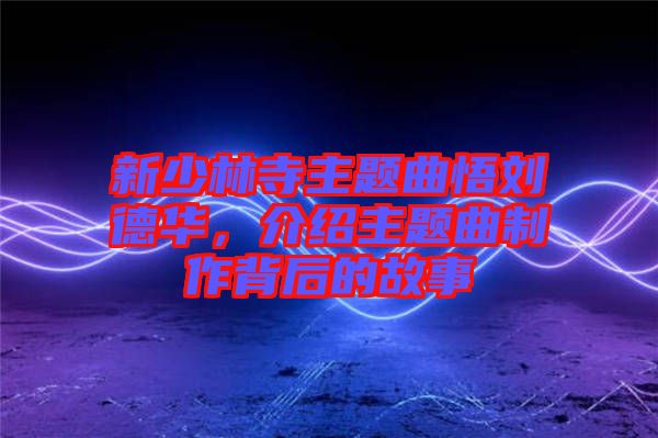 新少林寺主題曲悟劉德華，介紹主題曲制作背后的故事