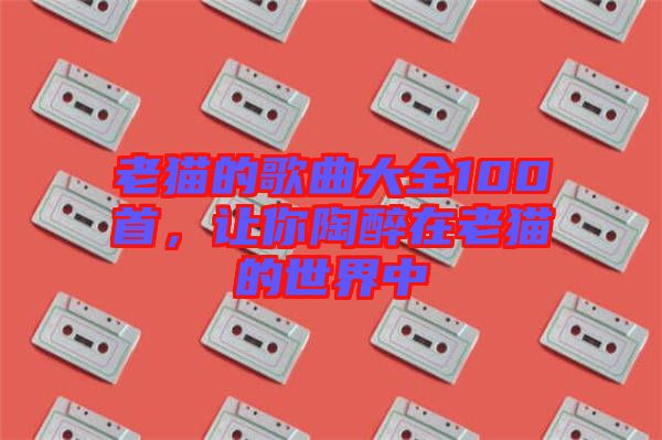 老貓的歌曲大全100首，讓你陶醉在老貓的世界中