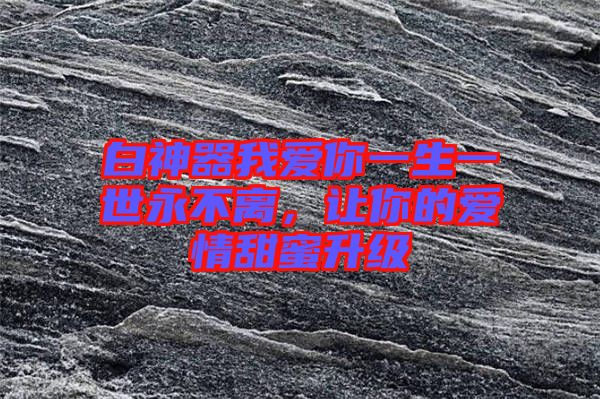 白神器我愛你一生一世永不離，讓你的愛情甜蜜升級